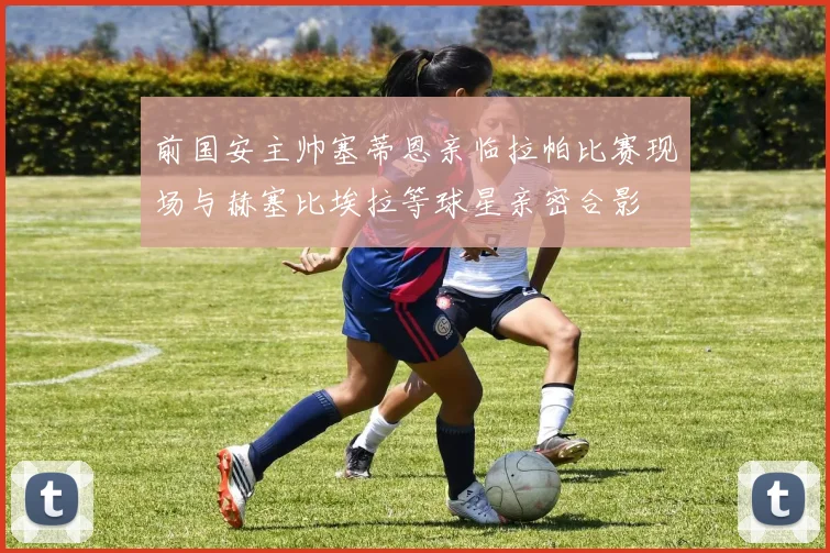 前国安主帅塞蒂恩亲临拉帕比赛现场与赫塞比埃拉等球星亲密合影