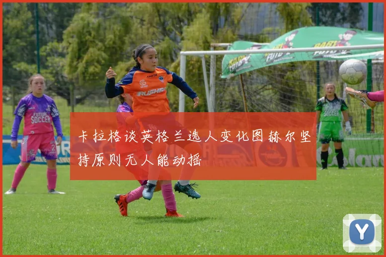 卡拉格谈英格兰选人变化图赫尔坚持原则无人能动摇