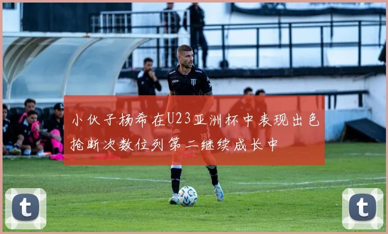 小伙子杨希在U23亚洲杯中表现出色抢断次数位列第二继续成长中