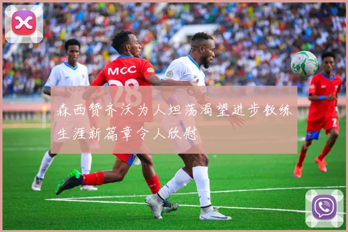 森西赞齐沃为人坦荡渴望进步教练生涯新篇章令人欣慰