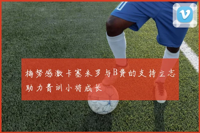 梅努感激卡塞米罗与B费的支持立志助力青训小将成长