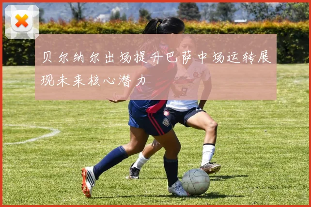 贝尔纳尔出场提升巴萨中场运转展现未来核心潜力