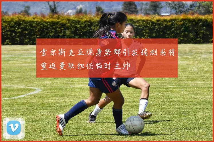 索尔斯克亚现身柴郡引发猜测或将重返曼联担任临时主帅
