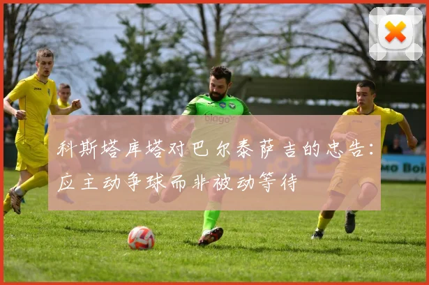 科斯塔库塔对巴尔泰萨吉的忠告：应主动争球而非被动等待
