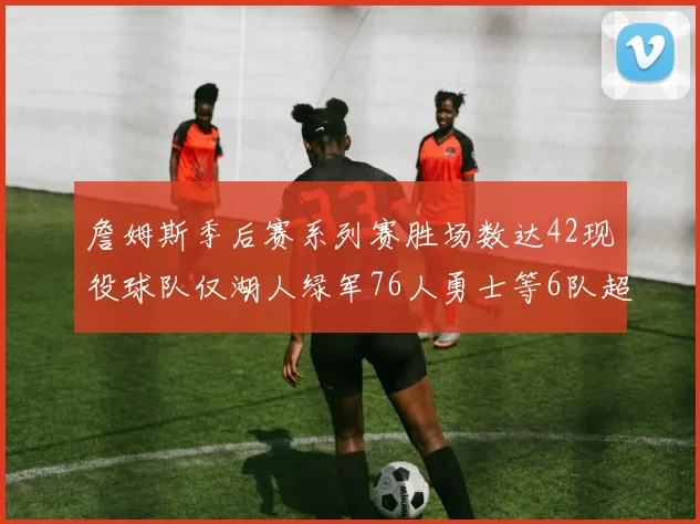 詹姆斯季后赛系列赛胜场数达42现役球队仅湖人绿军76人勇士等6队超越他