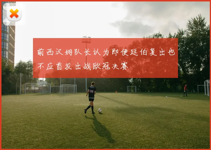 前西汉姆队长认为即便廷伯复出也不应首发出战欧冠决赛