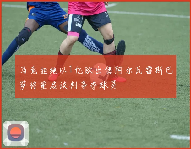 马竞拒绝以1亿欧出售阿尔瓦雷斯巴萨将重启谈判争夺球员
