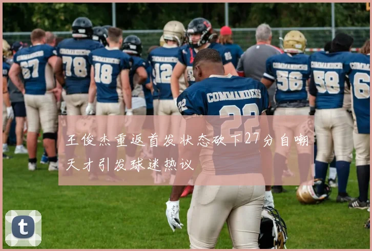 王俊杰重返首发状态砍下27分自嘲天才引发球迷热议