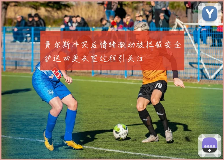 费尔斯冲突后情绪激动被拦截安全护送回更衣室过程引关注