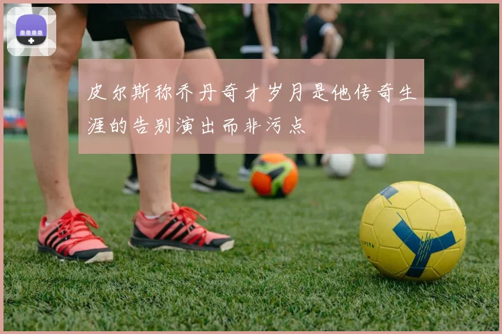 皮尔斯称乔丹奇才岁月是他传奇生涯的告别演出而非污点