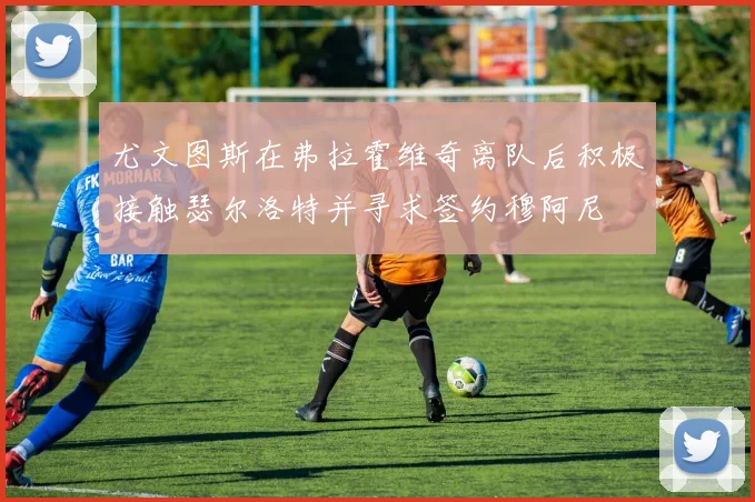 尤文图斯在弗拉霍维奇离队后积极接触瑟尔洛特并寻求签约穆阿尼